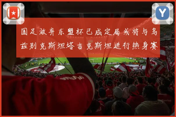国足放弃东盟杯已成定局或将与乌兹别克斯坦塔吉克斯坦进行热身赛