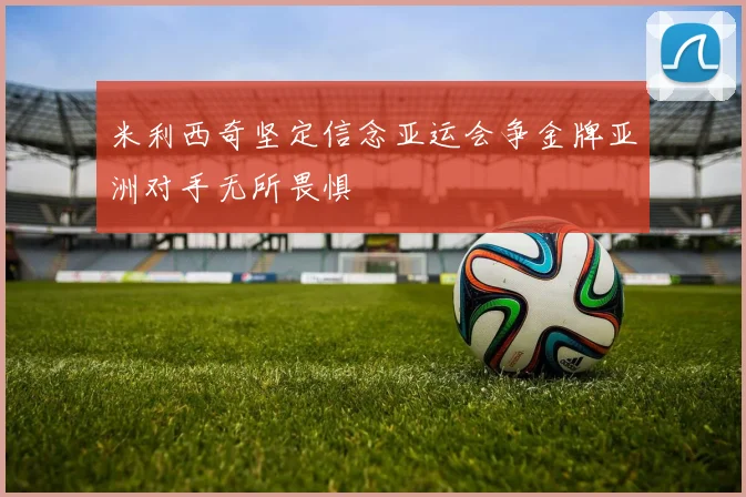 米利西奇坚定信念亚运会争金牌亚洲对手无所畏惧