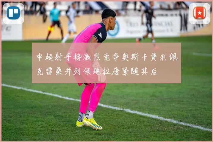 中超射手榜激烈竞争奥斯卡费利佩克雷桑并列领跑拉唐紧随其后