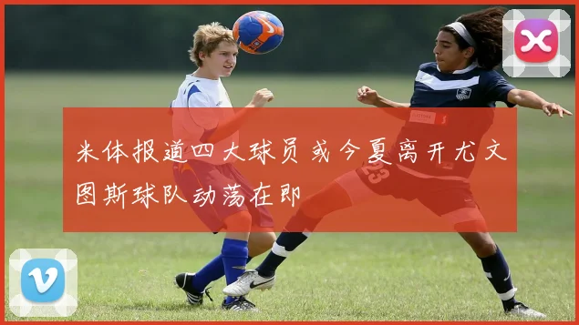 米体报道四大球员或今夏离开尤文图斯球队动荡在即