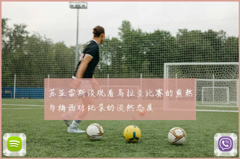 苏亚雷斯谈观看乌拉圭比赛的煎熬与梅西对纪录的淡然态度