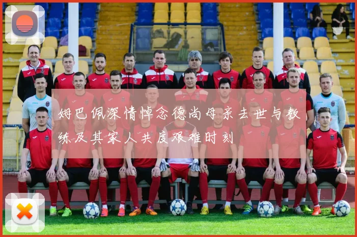 姆巴佩深情悼念德尚母亲去世与教练及其家人共度艰难时刻