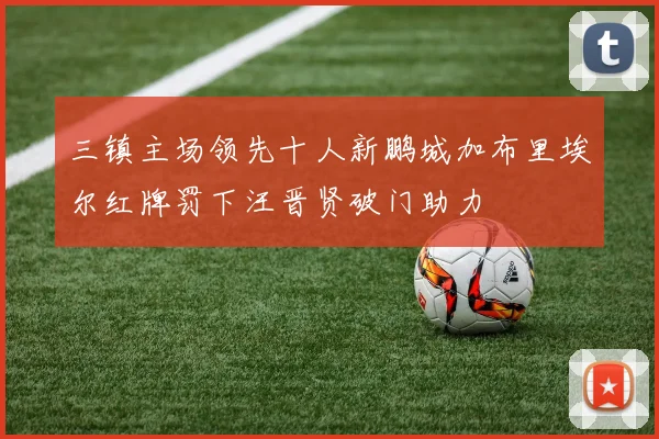 三镇主场领先十人新鹏城加布里埃尔红牌罚下汪晋贤破门助力