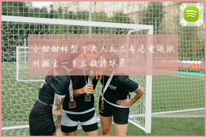 小甜甜转型牛夫人瓦兰考虑重返欧洲掘金一季后裁掉球员