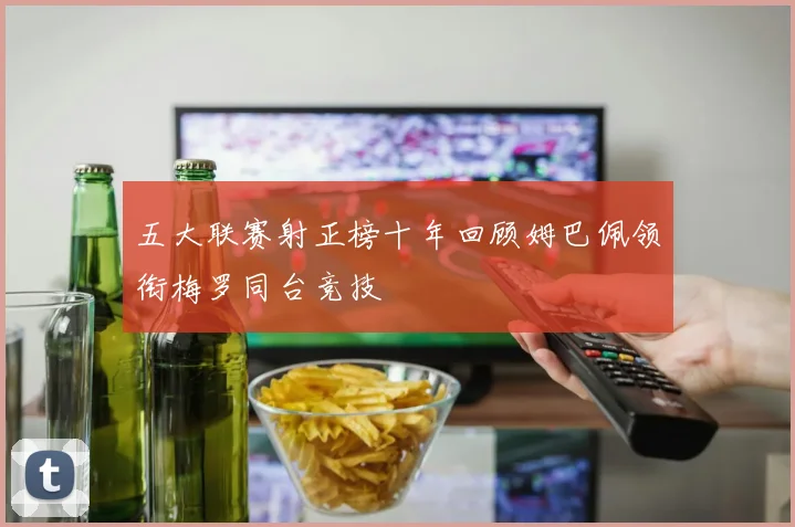 五大联赛射正榜十年回顾姆巴佩领衔梅罗同台竞技