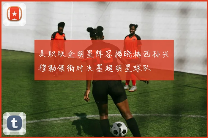 美职联全明星阵容揭晓梅西孙兴慜穆勒领衔对决墨超明星球队