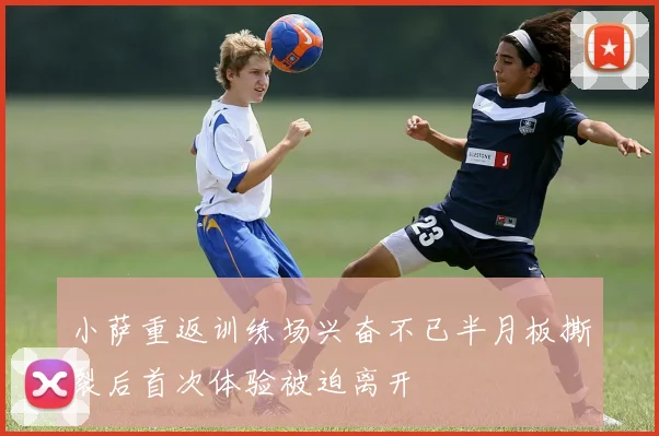 小萨重返训练场兴奋不已半月板撕裂后首次体验被迫离开