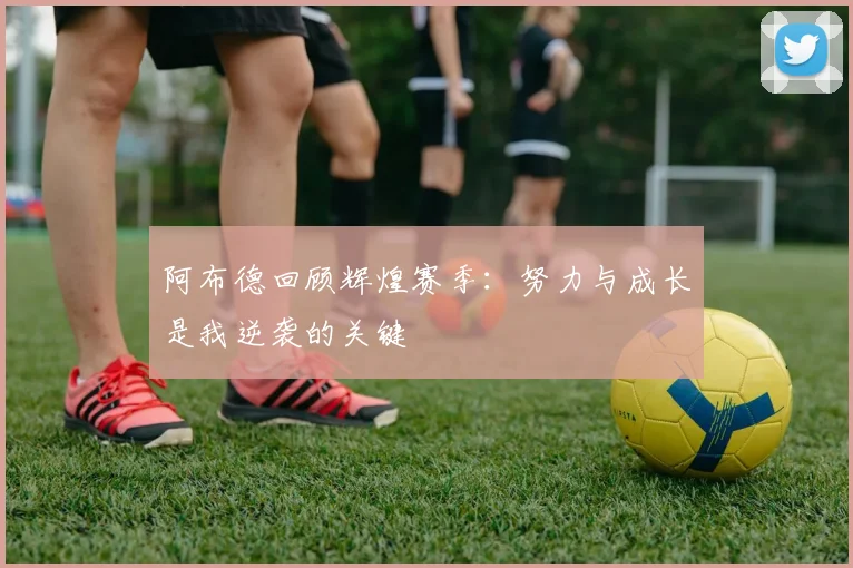 阿布德回顾辉煌赛季：努力与成长是我逆袭的关键