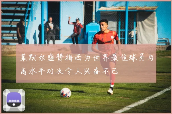 莱默尔盛赞梅西为世界最佳球员与高水平对决令人兴奋不已