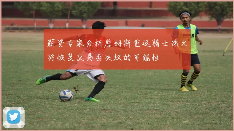 薪资专家分析詹姆斯重返骑士热火将恢复交易否决权的可能性