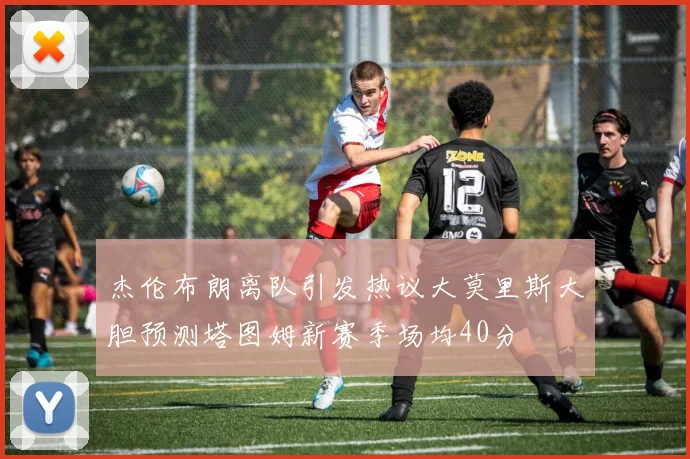 杰伦布朗离队引发热议大莫里斯大胆预测塔图姆新赛季场均40分