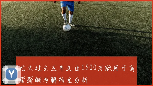 尤文过去五年支出1500万欧用于高管薪酬与解约金分析