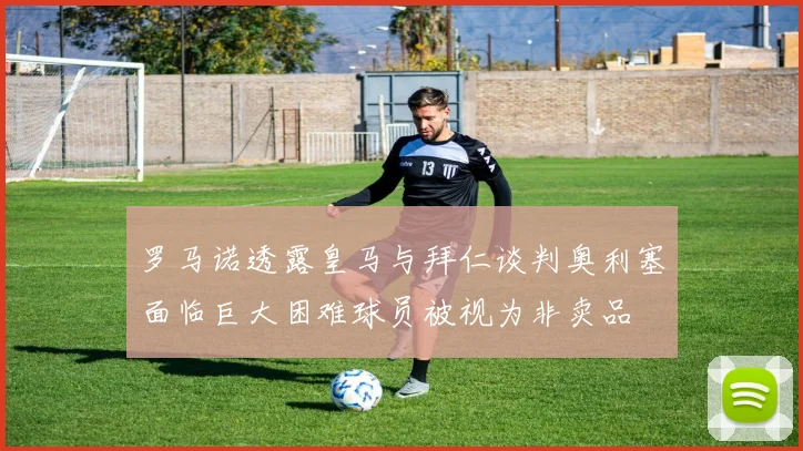 罗马诺透露皇马与拜仁谈判奥利塞面临巨大困难球员被视为非卖品