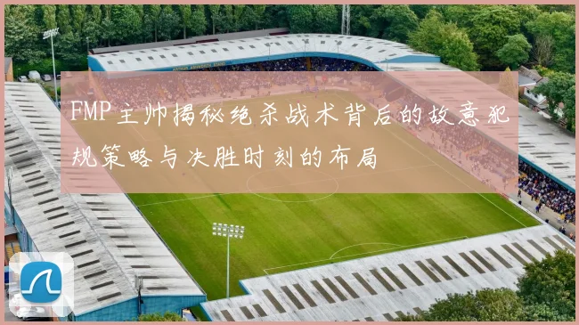 FMP主帅揭秘绝杀战术背后的故意犯规策略与决胜时刻的布局