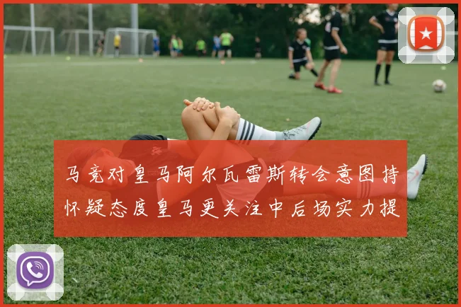 马竞对皇马阿尔瓦雷斯转会意图持怀疑态度皇马更关注中后场实力提升