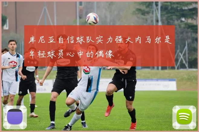 库尼亚自信球队实力强大内马尔是年轻球员心中的偶像
