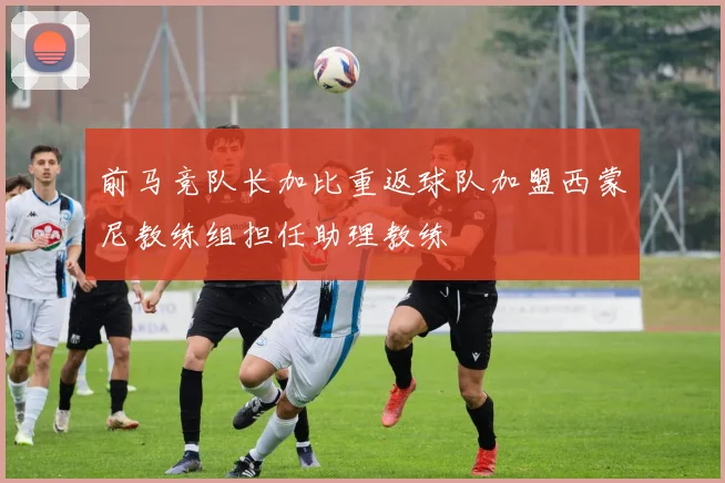 前马竞队长加比重返球队加盟西蒙尼教练组担任助理教练
