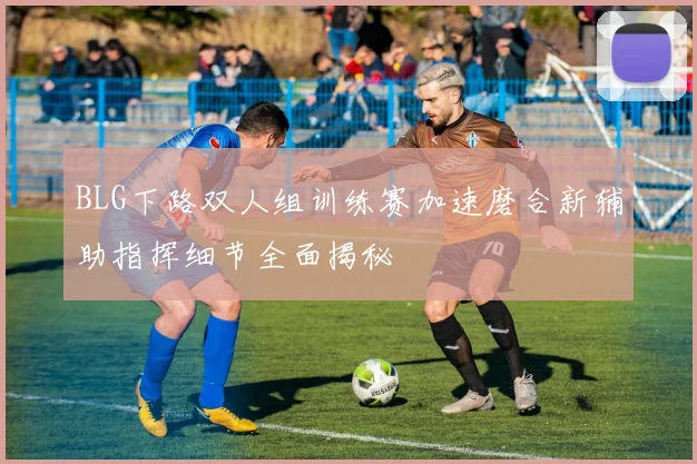 BLG下路双人组训练赛加速磨合新辅助指挥细节全面揭秘