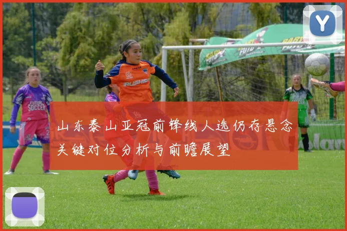 山东泰山亚冠前锋线人选仍存悬念关键对位分析与前瞻展望