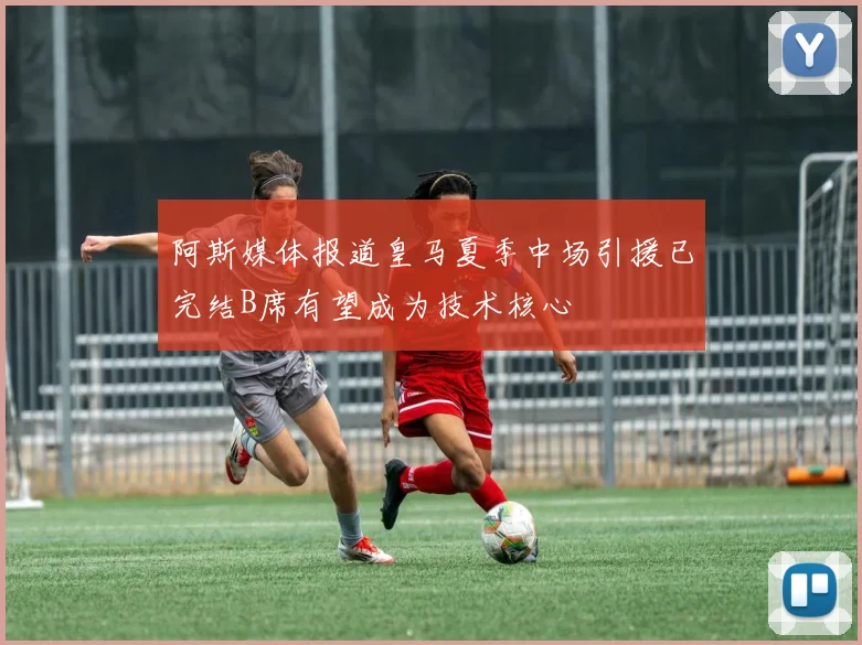 阿斯媒体报道皇马夏季中场引援已完结B席有望成为技术核心